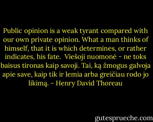 Public opinion is a weak tyrant compared with our own private opinion. What a man thinks of himself, that it is which determines, or rather indicates, his fate.<br /><br />Viešoji nuomonė - ne toks baisus tironas kaip savoji. Tai, ką žmogus galvoja apie save, kaip tik ir lemia arba greičiau rodo jo likimą. - Henry David Thoreau