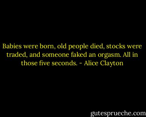 Babies were born, old people died, stocks were traded, and someone faked an orgasm. All in those five seconds. - Alice Clayton
