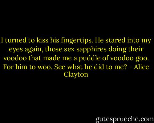 I turned to kiss his fingertips. He stared into my eyes again, those sex sapphires doing their voodoo that made me a puddle of voodoo goo. For him to woo. See what he did to me? - Alice Clayton