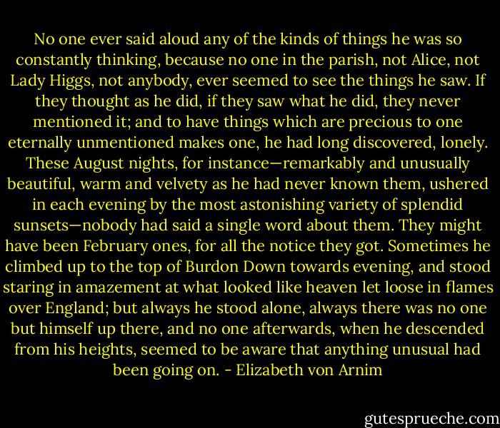 No one ever said aloud any of the kinds of things he was so constantly thinking, because no one in the parish, not Alice, not Lady Higgs, not anybody, ever seemed to see the things he saw. If they thought as he did, if they saw what he did, they never mentioned it; and to have things which are precious to one eternally unmentioned makes one, he had long discovered, lonely. These August nights, for instance—remarkably and unusually beautiful, warm and velvety as he had never known them, ushered in each evening by the most astonishing variety of splendid sunsets—nobody had said a single word about them. They might have been February ones, for all the notice they got. Sometimes he climbed up to the top of Burdon Down towards evening, and stood staring in amazement at what looked like heaven let loose in flames over England; but always he stood alone, always there was no one but himself up there, and no one afterwards, when he descended from his heights, seemed to be aware that anything unusual had been going on. - Elizabeth von Arnim