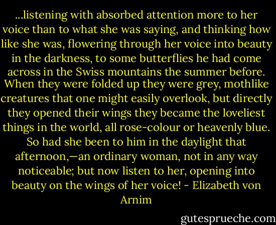 ...listening with absorbed attention more to her voice than to what she was saying, and thinking how like she was, flowering through her voice into beauty in the darkness, to some butterflies he had come across in the Swiss mountains the summer before. When they were folded up they were grey, mothlike creatures that one might easily overlook, but directly they opened their wings they became the loveliest things in the world, all rose-colour or heavenly blue. So had she been to him in the daylight that afternoon,—an ordinary woman, not in any way noticeable; but now listen to her, opening into beauty on the wings of her voice! - Elizabeth von Arnim