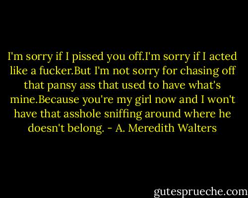I'm sorry if I pissed you off.I'm sorry if I acted like a fucker.But I'm not sorry for chasing off that pansy ass that used to have what's mine.Because you're my girl now and I won't have that asshole sniffing around where he doesn't belong. - A. Meredith Walters