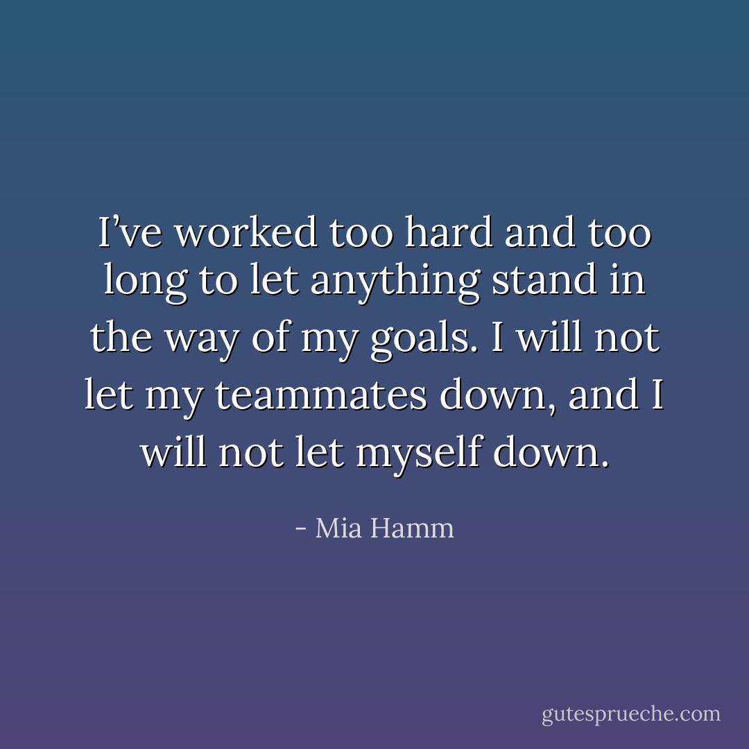 I’ve worked too hard and too long to let anything stand in the way of my goals. I will not let my teammates down, and I will not let myself down. - Mia Hamm