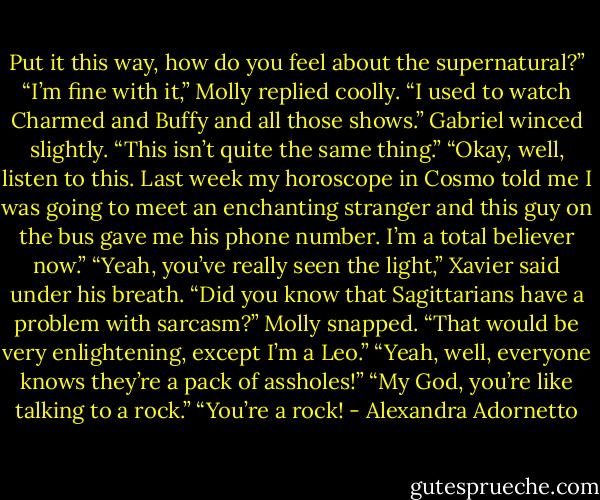 Put it this way, how do you feel about the supernatural?”<br />“I’m fine with it,” Molly replied coolly. “I used to watch Charmed and Buffy and all those shows.”<br />Gabriel winced slightly. “This isn’t quite the same thing.”<br />“Okay, well, listen to this. Last week my horoscope in Cosmo told me I was going to meet an enchanting stranger<br />and this guy on the bus gave me his phone number. I’m a total believer now.”<br />“Yeah, you’ve really seen the light,” Xavier said under his breath.<br />“Did you know that Sagittarians have a problem with sarcasm?” Molly snapped.<br />“That would be very enlightening, except I’m a Leo.”<br />“Yeah, well, everyone knows they’re a pack of assholes!”<br />“My God, you’re like talking to a rock.”<br />“You’re a rock! - Alexandra Adornetto