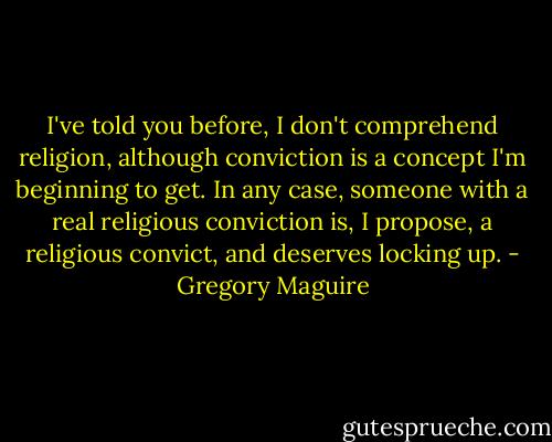 I've told you before, I don't comprehend religion, although conviction is a concept I'm beginning to get. In any case, someone with a real religious conviction is, I propose, a religious convict, and deserves locking up. - Gregory Maguire