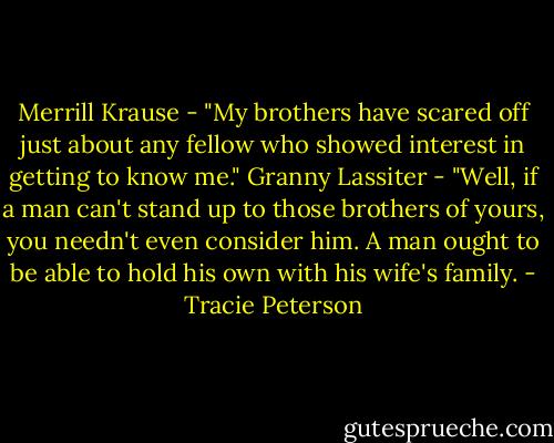 Merrill Krause - "My brothers have scared off just about any fellow who showed interest in getting to know me."<br />Granny Lassiter - "Well, if a man can't stand up to those brothers of yours, you needn't even consider him. A man ought to be able to hold his own with his wife's family. - Tracie Peterson