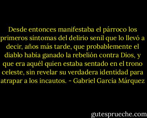 Desde entonces manifestaba el párroco los primeros síntomas del delirio senil que lo llevó a decir, años más tarde, que probablemente el diablo había ganado la rebelión contra Dios, y que era aquél quien estaba sentado en el trono celeste, sin revelar su verdadera identidad para atrapar a los incautos. - Gabriel García Márquez