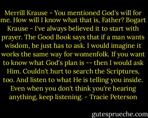 Merrill Krause - You mentioned God's will for me. How will I know what that is, Father?<br />Bogart Krause - I've always believed it to start with prayer. The Good Book says that if a man wants wisdom, he just has to ask. I would imagine it works the same way for womenfolk. If you want to know what God's plan is -- then I would ask Him. Couldn't hurt to search the Scriptures, too. And listen to what He is telling you inside. Even when you don't think you're hearing anything, keep listening. - Tracie Peterson
