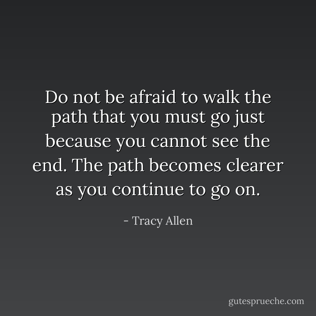 Do not be afraid to walk the path that you must go just because you cannot see the end. The path becomes clearer as you continue to go on. - Tracy Allen
