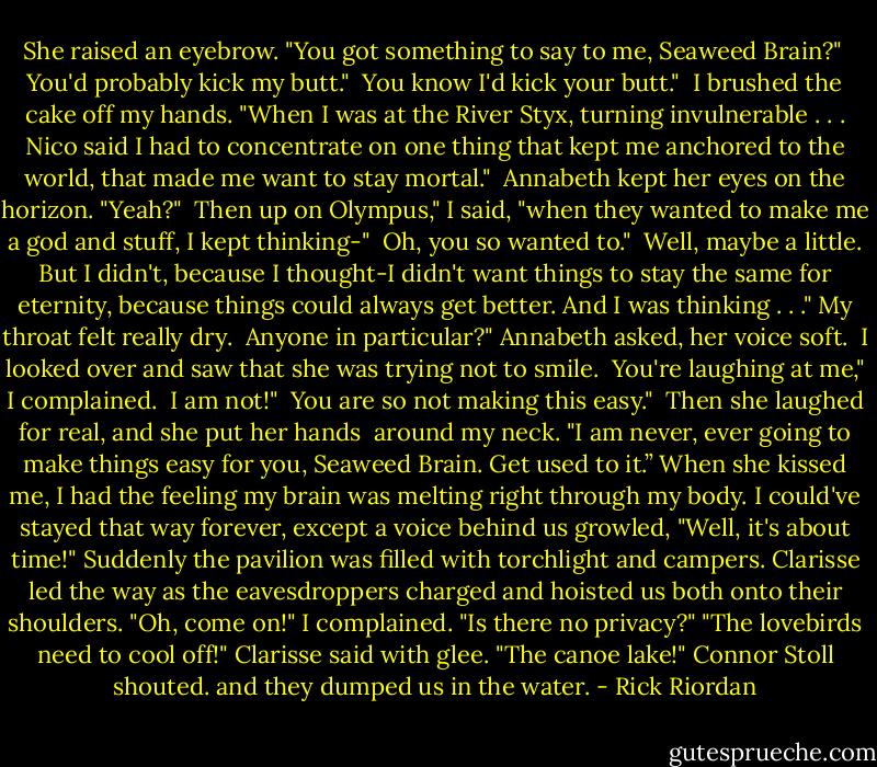 She raised an eyebrow. "You got something to say to me, Seaweed Brain?"<br /><br />You'd probably kick my butt."<br /><br />You know I'd kick your butt."<br /><br />I brushed the cake off my hands. "When I was at the River Styx, turning invulnerable . . . Nico said I had to concentrate on one thing that kept me anchored to the world, that made me want to stay mortal."<br /><br />Annabeth kept her eyes on the horizon. "Yeah?"<br /><br />Then up on Olympus," I said, "when they wanted to make me a god and stuff, I kept thinking-"<br /><br />Oh, you so wanted to."<br /><br />Well, maybe a little. But I didn't, because I thought-I didn't want things to stay the same for eternity, because things could always get better. And I was thinking . . ." My throat felt really dry.<br /><br />Anyone in particular?" Annabeth asked, her voice soft.<br /><br />I looked over and saw that she was trying not to smile.<br /><br />You're laughing at me," I complained.<br /><br />I am not!"<br /><br />You are so not making this easy."<br /><br />Then she laughed for real, and she put her hands <br />around my neck. "I am never, ever going to make things easy for you, Seaweed Brain. Get used to it.” When she kissed me, I had the feeling my brain was melting right through my body. I could've stayed that way forever, except a voice behind us growled, "Well, it's about time!"<br />Suddenly the pavilion was filled with torchlight and campers. Clarisse led the way as the eavesdroppers charged and hoisted us both onto their shoulders.<br />"Oh, come on!" I complained. "Is there no privacy?"<br />"The lovebirds need to cool off!" Clarisse said with glee.<br />"The canoe lake!" Connor Stoll shouted. and they dumped us in the water. - Rick Riordan
