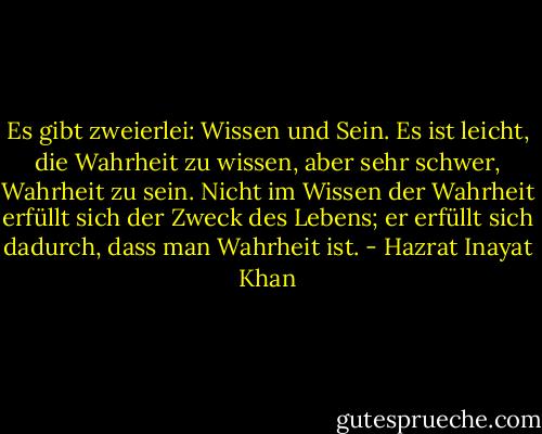 Es gibt zweierlei: Wissen und Sein.<br />Es ist leicht, die Wahrheit zu wissen,<br />aber sehr schwer, Wahrheit zu sein.<br />Nicht im Wissen der Wahrheit erfüllt sich der Zweck des Lebens;<br />er erfüllt sich dadurch, dass man Wahrheit ist. - Hazrat Inayat Khan
