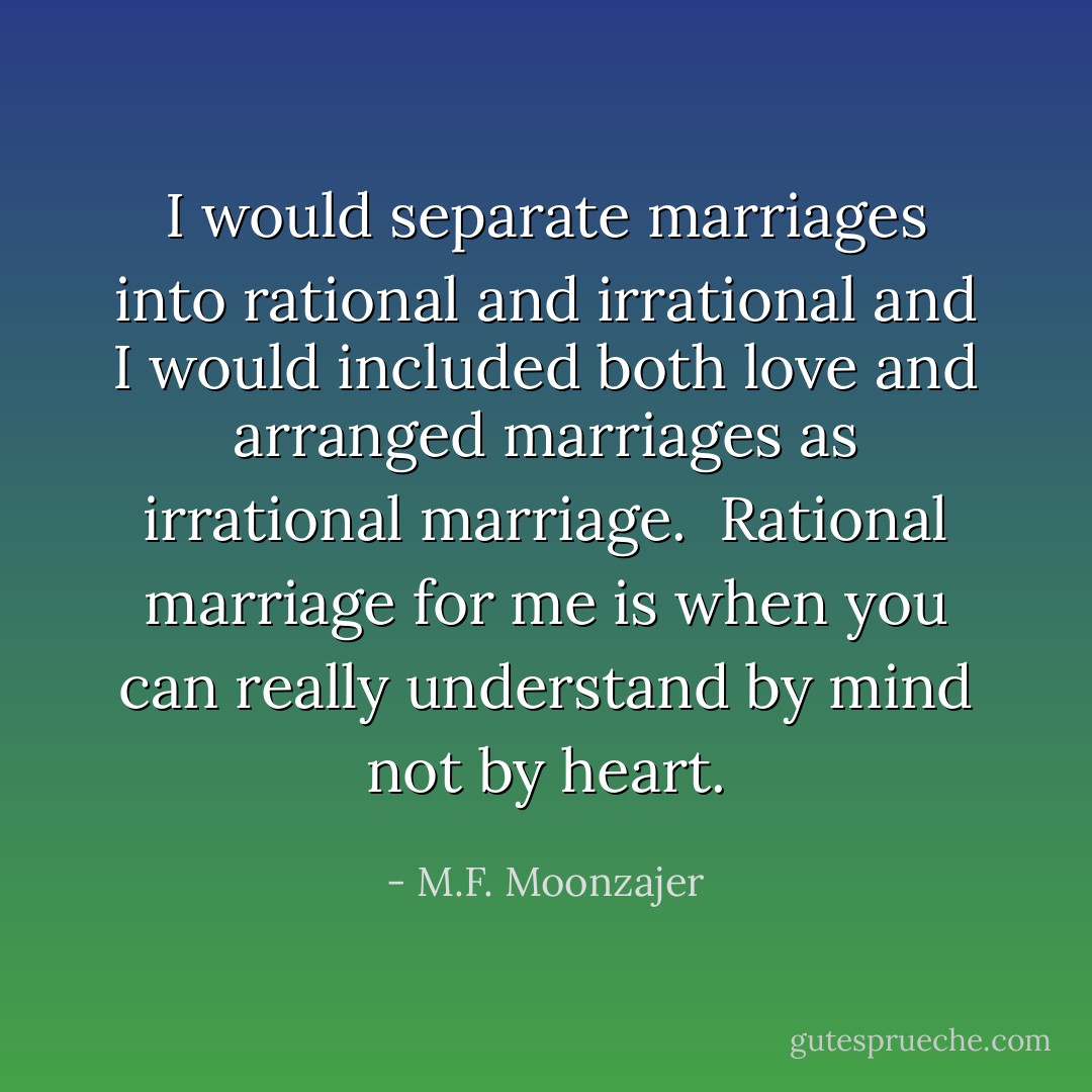 I would separate marriages into rational and irrational and I would included both love and arranged marriages as irrational marriage.<br /><br />Rational marriage for me is when you can really understand by mind not by heart. - M.F. Moonzajer