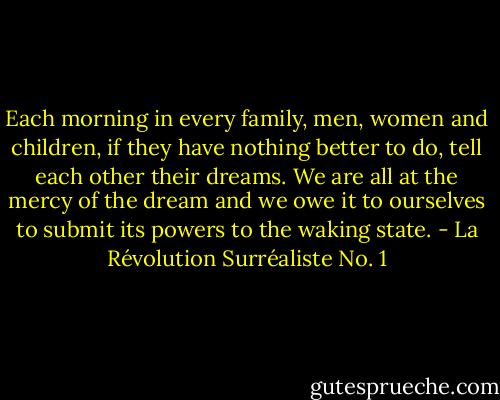 Each morning in every family, men, women and children, if they have nothing better to do, tell each other their dreams.<br />We are all at the mercy of the dream and we owe it to ourselves to submit its powers to the waking state. - La Révolution Surréaliste No. 1