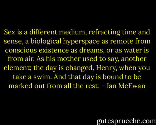 Sex is a different medium, refracting time and sense, a biological hyperspace as remote from conscious existence as dreams, or as water is from air. As his mother used to say, another element; the day is changed, Henry, when you take a swim. And that day is bound to be marked out from all the rest. - Ian McEwan