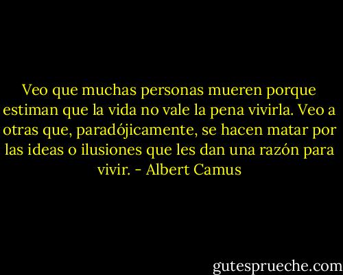 Veo que muchas personas mueren porque estiman que la vida no vale la pena vivirla. Veo a otras que, paradójicamente, se hacen matar por las ideas o ilusiones que les dan una razón para vivir. - Albert Camus