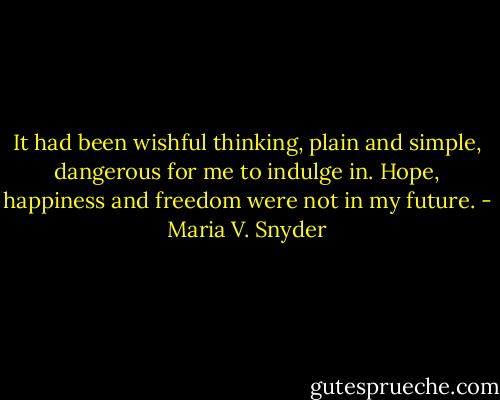 It had been wishful thinking, plain and simple, dangerous for me to indulge in. Hope, happiness and freedom were not in my future. - Maria V. Snyder
