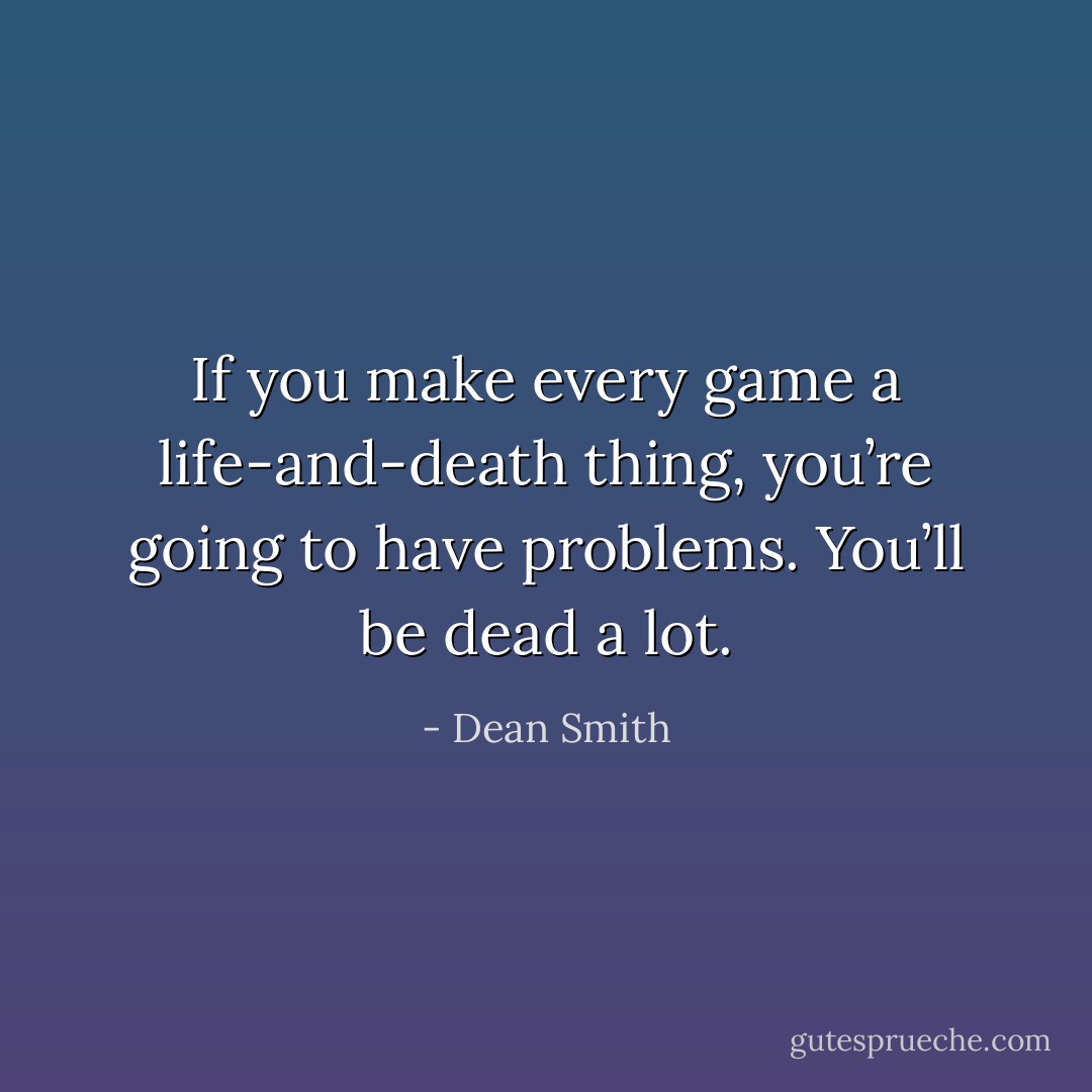 If you make every game a life-and-death thing, you’re going to have problems. You’ll be dead a lot. - Dean Smith
