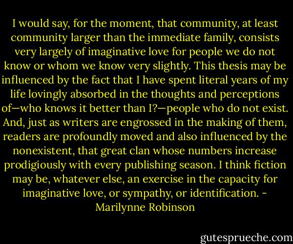 I would say, for the moment, that community, at least community larger than the immediate family, consists very largely of imaginative love for people we do not know or whom we know very slightly. This thesis may be influenced by the fact that I have spent literal years of my life lovingly absorbed in the thoughts and perceptions of—who knows it better than I?—people who do not exist. And, just as writers are engrossed in the making of them, readers are profoundly moved and also influenced by the nonexistent, that great clan whose numbers increase prodigiously with every publishing season. I think fiction may be, whatever else, an exercise in the capacity for imaginative love, or sympathy, or identification. - Marilynne Robinson