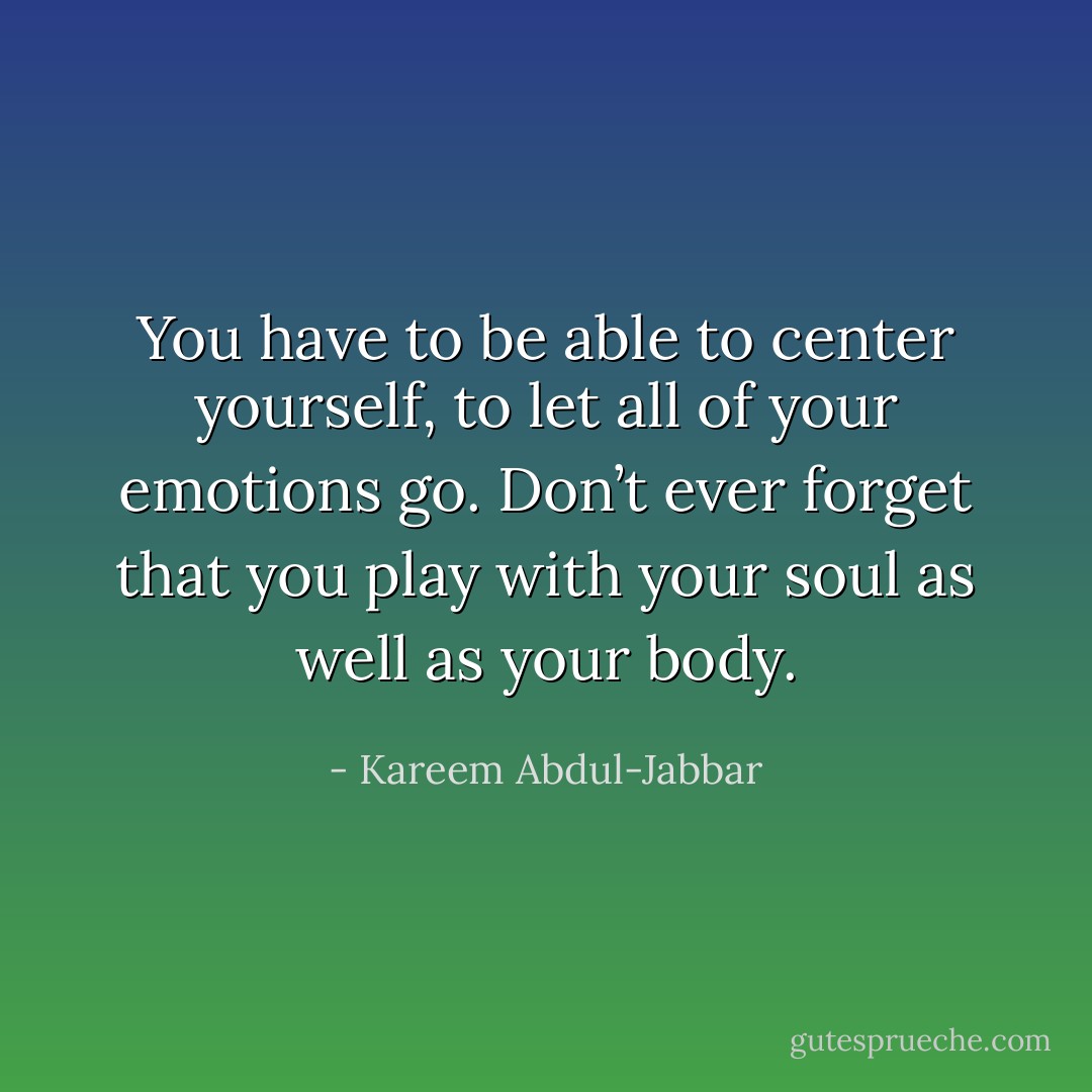You have to be able to center yourself, to let all of your emotions go. Don’t ever forget that you play with your soul as well as your body. - Kareem Abdul-Jabbar
