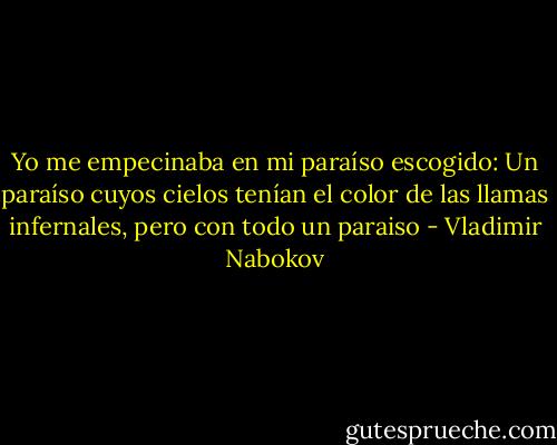 Yo me empecinaba en mi paraíso escogido:<br />Un paraíso cuyos cielos tenían el color de las llamas infernales, pero con todo un paraiso - Vladimir Nabokov