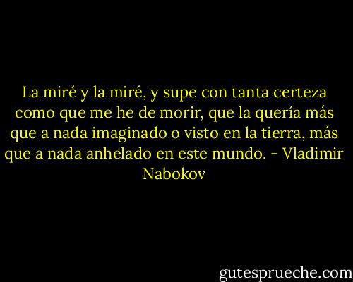 La miré y la miré, y supe con tanta certeza como que me he de morir, que la quería más que a nada imaginado o visto en la tierra, más que a nada anhelado en este mundo. - Vladimir Nabokov