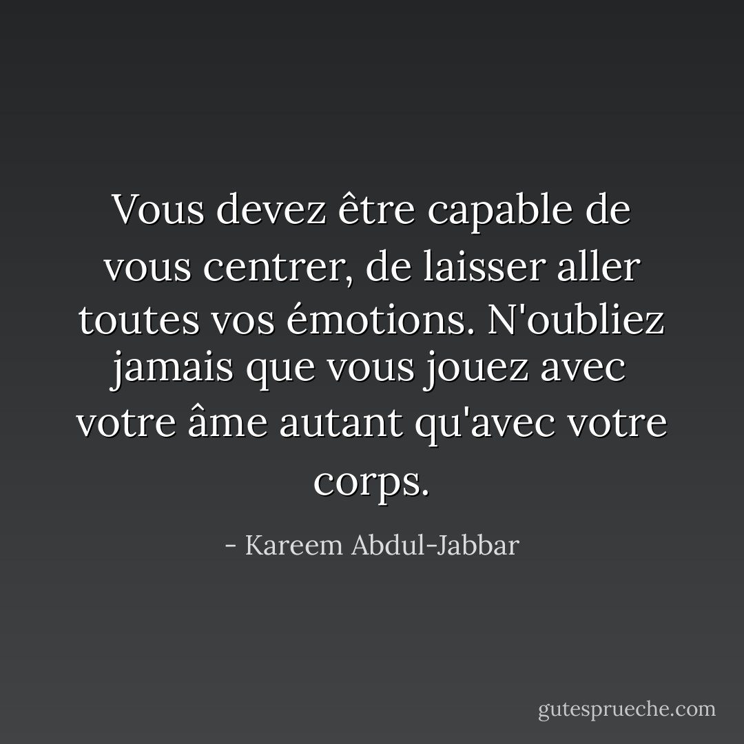 Vous devez être capable de vous centrer, de laisser aller toutes vos émotions. N'oubliez jamais que vous jouez avec votre âme autant qu'avec votre corps. - Kareem Abdul-Jabbar