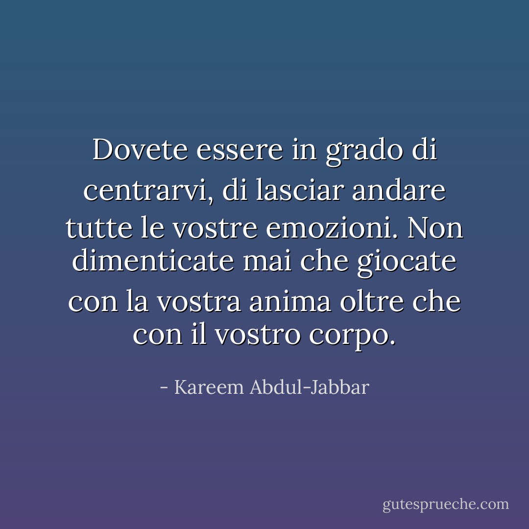 Dovete essere in grado di centrarvi, di lasciar andare tutte le vostre emozioni. Non dimenticate mai che giocate con la vostra anima oltre che con il vostro corpo. - Kareem Abdul-Jabbar