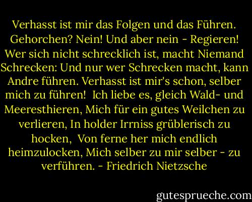 Verhasst ist mir das Folgen und das Führen.<br />Gehorchen? Nein! Und aber nein -<br />Regieren!<br />Wer sich nicht schrecklich ist, macht<br />Niemand Schrecken:<br />Und nur wer Schrecken macht, kann Andre führen.<br />Verhasst ist mir's schon, selber mich zu<br />führen!<br /><br />Ich liebe es, gleich Wald- und<br />Meeresthieren,<br />Mich für ein gutes Weilchen zu verlieren,<br />In holder Irrniss grüblerisch zu hocken, <br />Von ferne her mich endlich heimzulocken,<br />Mich selber zu mir selber - zu verführen. - Friedrich Nietzsche
