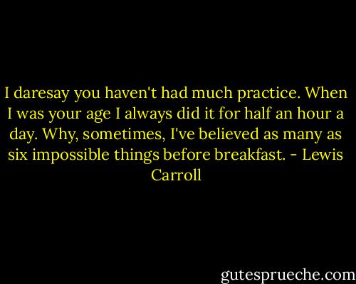 I daresay you haven't had much practice. When I was your age I always did it for half an hour a day. Why, sometimes, I've believed as many as six impossible things before breakfast. - Lewis Carroll