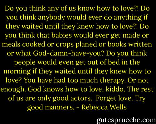 Do you think any of us know how to love?! Do you think anybody would ever do anything if they waited until they knew how to love?! Do you think that babies would ever get made or meals cooked or crops planed or books written or what God-damn-have-you? Do you think people would even get out of bed in the morning if they waited until they knew how to love? You have had too much therapy. Or not enough. God knows how to love, kiddo. The rest of us are only good actors.<br /><br />Forget love. Try good manners. - Rebecca Wells