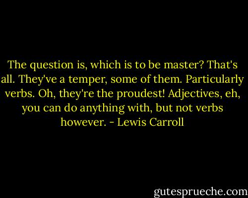 The question is, which is to be master? That's all. They've a temper, some of them. Particularly verbs. Oh, they're the proudest! Adjectives, eh, you can do anything with, but not verbs however. - Lewis Carroll