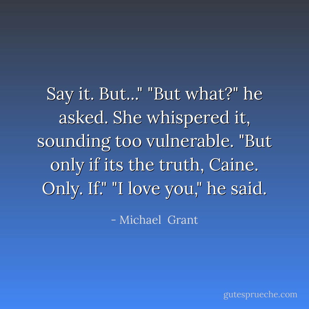 Say it. But..."<br />"But what?" he asked.<br />She whispered it, sounding too vulnerable. "But only if its the truth, Caine. Only. If."<br />"I love you," he said. - Michael  Grant