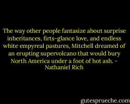 The way other people fantasize about surprise inheritances, firts-glance love, and endless white empyreal pastures, Mitchell dreamed of an erupting supervolcano that would bury North America under a foot of hot ash. - Nathaniel Rich