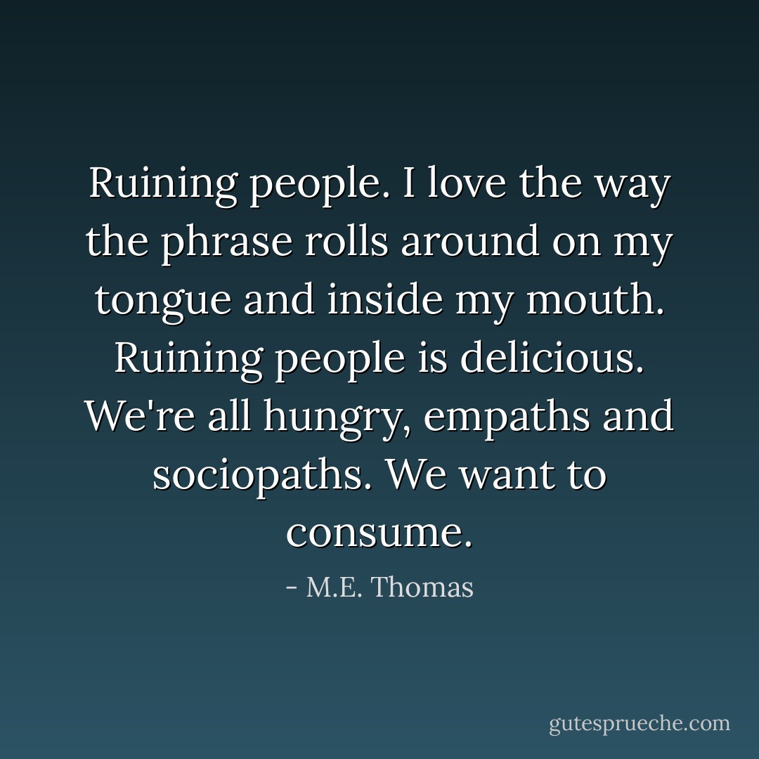 Ruining people. I love the way the phrase rolls around on my tongue and inside my mouth. Ruining people is delicious. We're all hungry, empaths and sociopaths. We want to consume. - M.E. Thomas