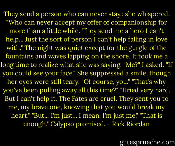 They send a person who can never stay,: she whispered. "Who can never accept my offer of companionship for more than a little while. They send me a hero I can't help... Just the sort of person I can't help falling in love with." The night was quiet except for the gurgle of the fountains and waves lapping on the shore. It took me a long time to realize what she was saying. "Me?" I asked. "If you could see your face." She suppressed a smile, though her eyes were still teary. "Of course, you." "That's why you've been pulling away all this time?" "Itried very hard. But I can't help it. The Fates are cruel. They sent you to me, my brave one, knowing that you would break my heart." "But... I'm just... I mean, I'm just me." "That is enough," Calypso promised. - Rick Riordan