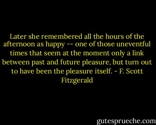 Later she remembered all the hours of the afternoon as happy -- one of those uneventful times that seem at the moment only a link between past and future pleasure, but turn out to have been the pleasure itself. - F. Scott Fitzgerald