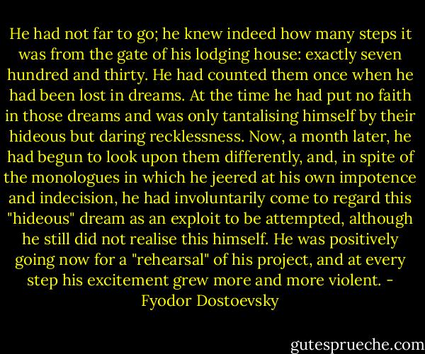 He had not far to go; he knew indeed how many steps it was from the gate of his lodging house: exactly seven hundred and thirty. He had counted them once when he had been lost in dreams. At the time he had put no faith in those dreams and was only tantalising himself by their hideous but daring recklessness. Now, a month later, he had begun to look upon them differently, and, in spite of the monologues in which he jeered at his own impotence and indecision, he had involuntarily come to regard this "hideous" dream as an exploit to be attempted, although he still did not realise this himself. He was positively going now for a "rehearsal" of his project, and at every step his excitement grew more and more violent. - Fyodor Dostoevsky