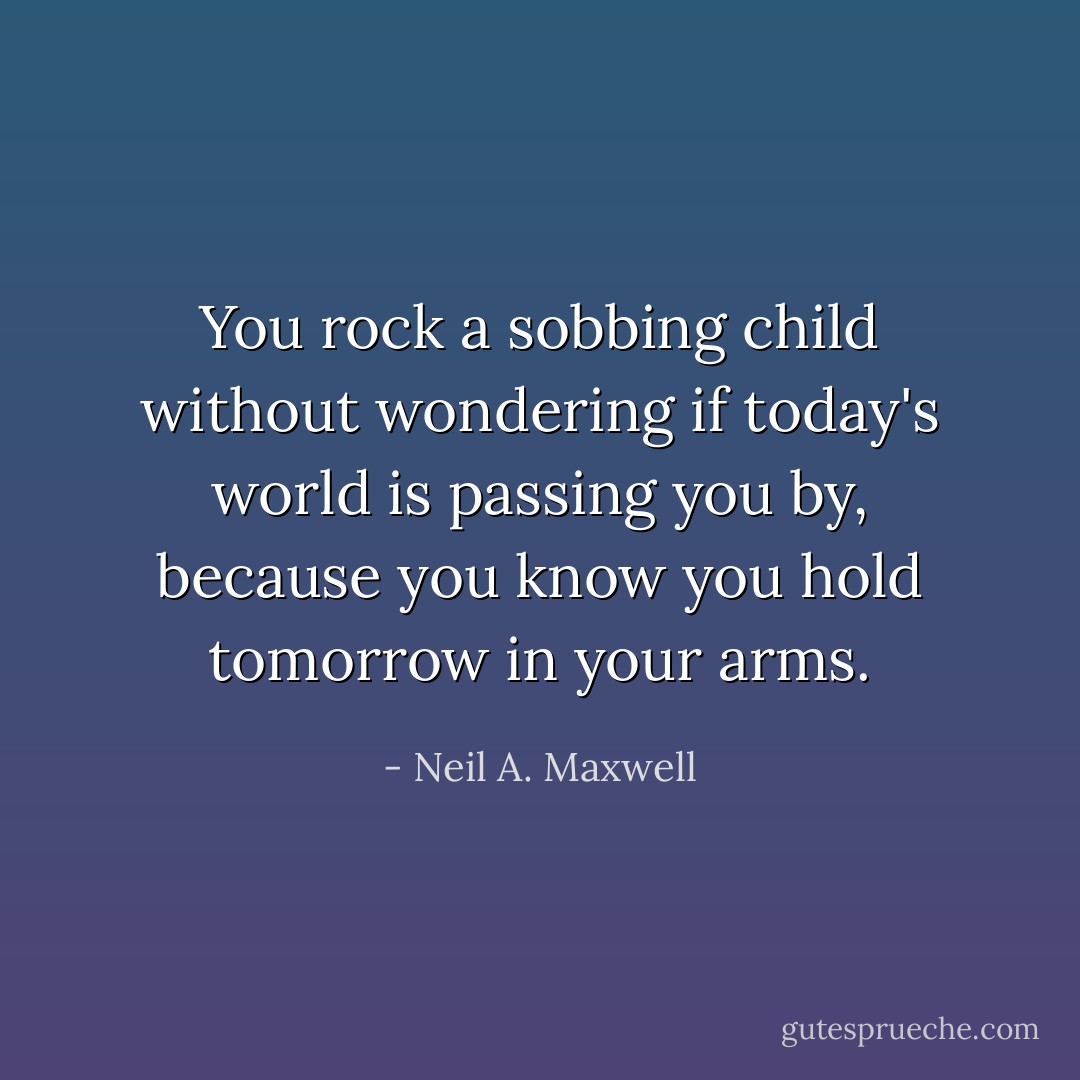 You rock a sobbing child without wondering if today's world is passing you by, because you know you hold tomorrow in your arms. - Neil A. Maxwell