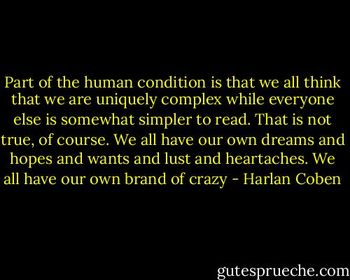 Part of the human condition is that we all think that we are uniquely complex while everyone else is somewhat simpler to read. That is not true, of course. We all have our own dreams and hopes and wants and lust and heartaches. We all have our own brand of crazy - Harlan Coben