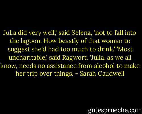 Julia did very well,' said Selena, 'not to fall into the lagoon. How beastly of that woman to suggest she'd had too much to drink.'<br />'Most uncharitable,' said Ragwort. 'Julia, as we all know, needs no assistance from alcohol to make her trip over things. - Sarah Caudwell