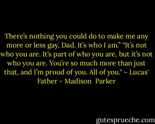 There’s nothing you could do to make me any more or less gay, Dad. It’s who I am.”<br />“It’s not who you are. It’s part of who you are, but it’s not who you are. You’re so much more than just that, and I’m proud of you. All of you." ~ Lucas' Father - Madison  Parker