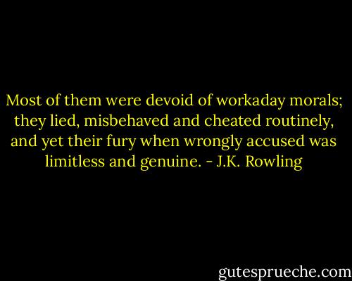 Most of them were devoid of workaday morals; they lied, misbehaved and cheated routinely, and yet their fury when wrongly accused was limitless and genuine. - J.K. Rowling