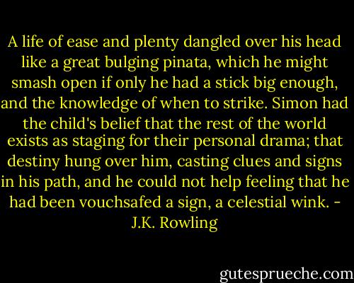 A life of ease and plenty dangled over his head like a great bulging pinata, which he might smash open if only he had a stick big enough, and the knowledge of when to strike. Simon had the child's belief that the rest of the world exists as staging for their personal drama; that destiny hung over him, casting clues and signs in his path, and he could not help feeling that he had been vouchsafed a sign, a celestial wink. - J.K. Rowling