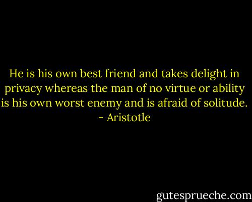He is his own best friend and takes delight in privacy whereas the man of no virtue or ability is his own worst enemy and is afraid of solitude. - Aristotle