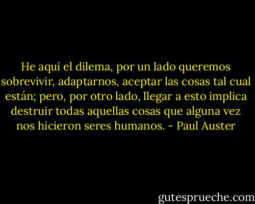 He aquí el dilema, por un lado queremos sobrevivir, adaptarnos, aceptar las cosas tal cual están; pero, por otro lado, llegar a esto implica destruir todas aquellas cosas que alguna vez nos hicieron seres humanos. - Paul Auster