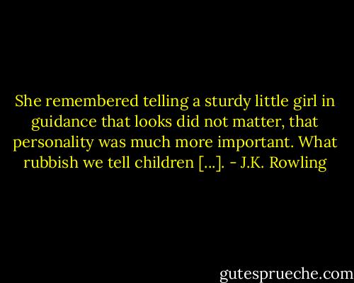 She remembered telling a sturdy little girl in guidance that looks did not matter, that personality was much more important. What rubbish we tell children [...]. - J.K. Rowling