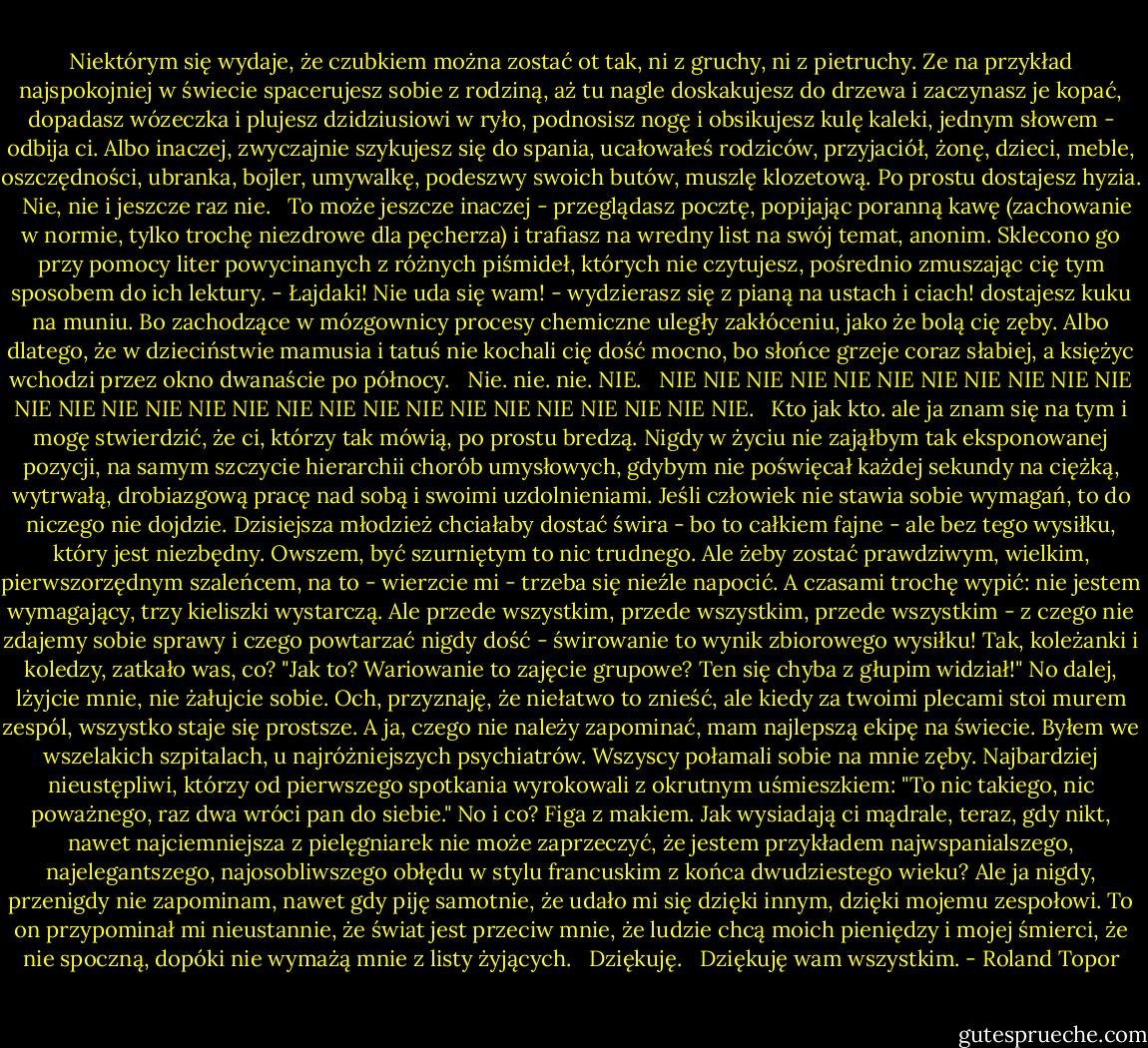Niektórym się wydaje, że czubkiem można zostać ot tak, ni z gruchy, ni z pietruchy. Ze na przykład najspokojniej w świecie spacerujesz sobie z rodziną, aż tu nagle doskakujesz do drzewa i zaczynasz je kopać, dopadasz wózeczka i plujesz dzidziusiowi w ryło, podnosisz nogę i obsikujesz kulę kaleki, jednym słowem - odbija ci. Albo inaczej, zwyczajnie szykujesz się do spania, ucałowałeś rodziców, przyjaciół, żonę, dzieci, meble, oszczędności, ubranka, bojler, umywalkę, podeszwy swoich butów, muszlę klozetową. Po prostu dostajesz hyzia. <br /><br />Nie, nie i jeszcze raz nie. <br /><br />To może jeszcze inaczej - przeglądasz pocztę, popijając poranną kawę (zachowanie w normie, tylko trochę niezdrowe dla pęcherza) i trafiasz na wredny list na swój temat, anonim. Sklecono go przy pomocy liter powycinanych z różnych piśmideł, których nie czytujesz, pośrednio zmuszając cię tym sposobem do ich lektury. - Łajdaki! Nie uda się wam! - wydzierasz się z pianą na ustach i ciach! dostajesz kuku na muniu. Bo zachodzące w mózgownicy procesy chemiczne uległy zakłóceniu, jako że bolą cię zęby. Albo dlatego, że w dzieciństwie mamusia i tatuś nie kochali cię dość mocno, bo słońce grzeje coraz słabiej, a księżyc wchodzi przez okno dwanaście po północy. <br /><br />Nie. nie. nie. NIE. <br /><br />NIE NIE NIE NIE NIE NIE NIE NIE NIE NIE NIE NIE NIE NIE NIE NIE NIE NIE NIE NIE NIE NIE NIE NIE NIE NIE NIE NIE. <br /><br />Kto jak kto. ale ja znam się na tym i mogę stwierdzić, że ci, którzy tak mówią, po prostu bredzą. Nigdy w życiu nie zająłbym tak eksponowanej pozycji, na samym szczycie hierarchii chorób umysłowych, gdybym nie poświęcał każdej sekundy na ciężką, wytrwałą, drobiazgową pracę nad sobą i swoimi uzdolnieniami. Jeśli człowiek nie stawia sobie wymagań, to do niczego nie dojdzie. Dzisiejsza młodzież chciałaby dostać świra - bo to całkiem fajne - ale bez tego wysiłku, który jest niezbędny. Owszem, być szurniętym to nic trudnego. Ale żeby zostać prawdziwym, wielkim, pierwszorzędnym szaleńcem, na to - wierzcie mi - trzeba się nieźle napocić. A czasami trochę wypić: nie jestem wymagający, trzy kieliszki wystarczą. Ale przede wszystkim, przede wszystkim, przede wszystkim - z czego nie zdajemy sobie sprawy i czego powtarzać nigdy dość - świrowanie to wynik zbiorowego wysiłku! Tak, koleżanki i koledzy, zatkało was, co? "Jak to? Wariowanie to zajęcie grupowe? Ten się chyba z głupim widział!" No dalej, lżyjcie mnie, nie żałujcie sobie. Och, przyznaję, że niełatwo to znieść, ale kiedy za twoimi plecami stoi murem zespól, wszystko staje się prostsze. A ja, czego nie należy zapominać, mam najlepszą ekipę na świecie. Byłem we wszelakich szpitalach, u najróżniejszych psychiatrów. Wszyscy połamali sobie na mnie zęby. Najbardziej nieustępliwi, którzy od pierwszego spotkania wyrokowali z okrutnym uśmieszkiem: "To nic takiego, nic poważnego, raz dwa wróci pan do siebie." No i co? Figa z makiem. Jak wysiadają ci mądrale, teraz, gdy nikt, nawet najciemniejsza z pielęgniarek nie może zaprzeczyć, że jestem przykładem najwspanialszego, najelegantszego, najosobliwszego obłędu w stylu francuskim z końca dwudziestego wieku? Ale ja nigdy, przenigdy nie zapominam, nawet gdy piję samotnie, że udało mi się dzięki innym, dzięki mojemu zespołowi. To on przypominał mi nieustannie, że świat jest przeciw mnie, że ludzie chcą moich pieniędzy i mojej śmierci, że nie spoczną, dopóki nie wymażą mnie z listy żyjących. <br /><br />Dziękuję. <br /><br />Dziękuję wam wszystkim. - Roland Topor