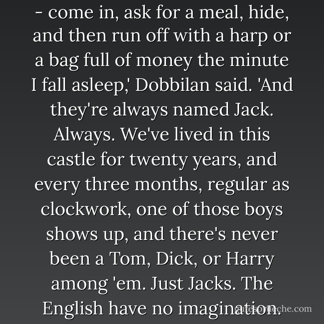 They always do the same thing - come in, ask for a meal, hide, and then run off with a harp or a bag full of money the minute I fall asleep,' Dobbilan said. 'And they're always named Jack. <i>Always.</i> We've lived in this castle for twenty years, and every three months, regular as clockwork, one of those boys shows up, and there's never been a Tom, Dick, or Harry among 'em. Just Jacks. The English have no imagination. - Patricia C. Wrede