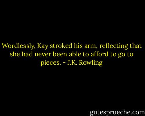 Wordlessly, Kay stroked his arm, reflecting that she had never been able to afford to go to pieces. - J.K. Rowling