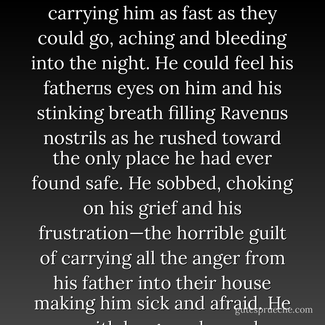 Tonight his father had caught up, carrying all the horrors of hell with him. His mother could no longer protect him—hide him—and now his father‟s wrath would fall on him. He ran across the fields and through the forest, his bare feet carrying him as fast as they could go, aching and bleeding into the night. He could feel his father‟s eyes on him and his stinking breath filling Raven‟s nostrils as he rushed toward the only place he had ever found safe. He sobbed, choking on his grief and his frustration—the horrible guilt of carrying all the anger from his father into their house making him sick and afraid. He ran with lungs and muscles burning from strain, throwing himself through the doors of the castle when he reached them and only then chancing to look back the way he‟d come. - Amanda M. Lyons